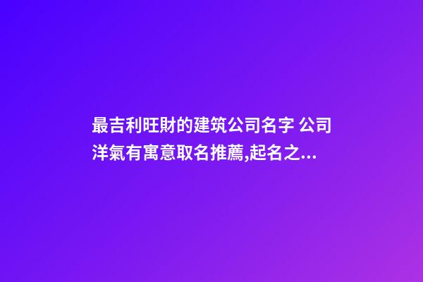 最吉利旺財的建筑公司名字 公司洋氣有寓意取名推薦,起名之家-第1張-公司起名-玄機派